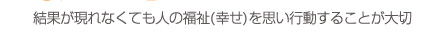 結果が現れなくても人の福祉（幸せ）を思い行動することが大切