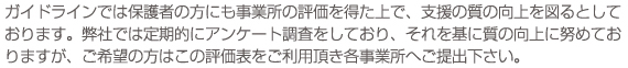 ガイドラインでは保護者の方にも事業所の評価を得た上で、支援の質の向上を図るとしております。弊社では定期的にアンケート調査をしており、それを基に質の向上に努めておりますが、ご希望の方はこの評価表をご利用頂き各事業所へご提出下さい。